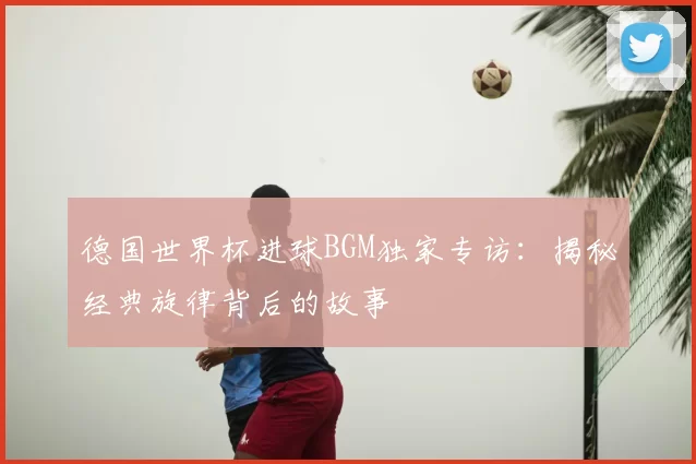 德国世界杯进球BGM独家专访：揭秘经典旋律背后的故事