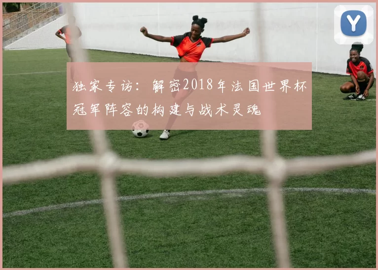 独家专访：解密2018年法国世界杯冠军阵容的构建与战术灵魂
