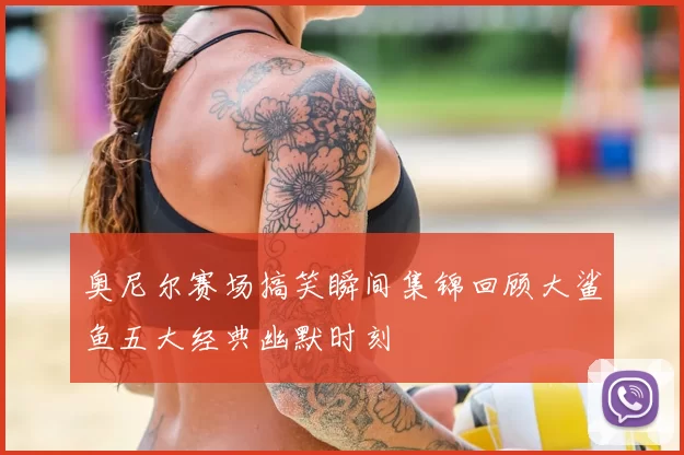奥尼尔赛场搞笑瞬间集锦回顾大鲨鱼五大经典幽默时刻