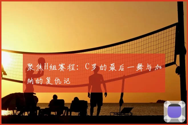 聚焦H组赛程：C罗的最后一舞与加纳的复仇记