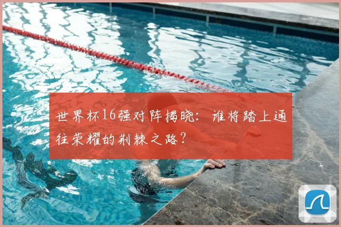 世界杯16强对阵揭晓:谁将踏上通往荣耀的荆棘之路?