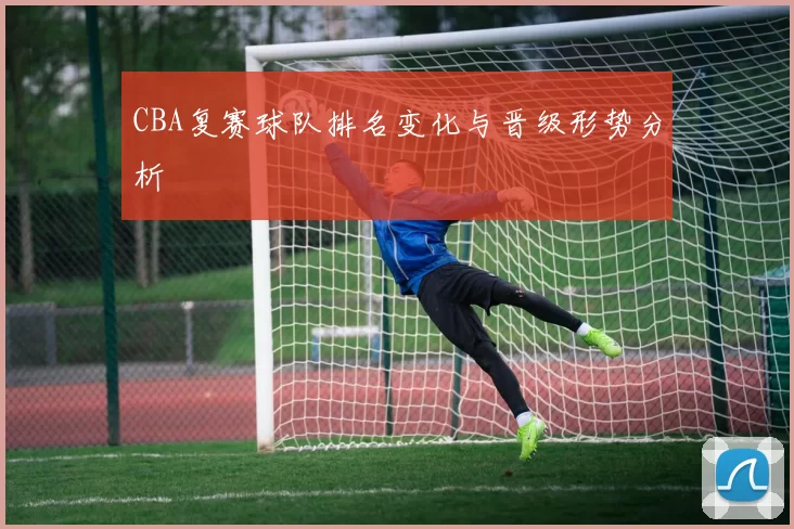 CBA复赛球队排名变化与晋级形势分析
