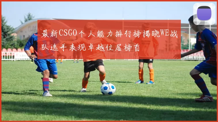 最新CSGO个人能力排行榜揭晓WE战队选手表现卓越位居榜首