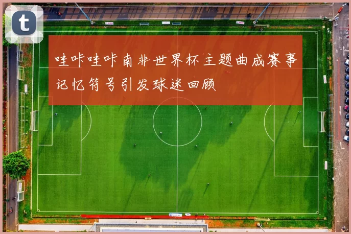 哇咔哇咔南非世界杯主题曲成赛事记忆符号引发球迷回顾